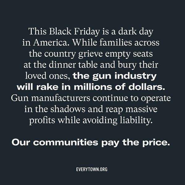 Black graphic with white text that reads "This Black Friday is a dark day in America. While families across the country grieve empty seats at the dinner table and bury their loved ones, the gun industry will rake in millions of dollars. Gun manufacturers continue to operate in the shadows and reap massive profits while avoiding liability. Our communities pay the price."