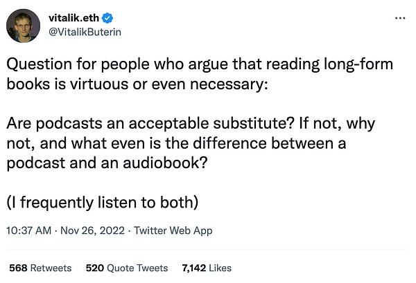 
vitalik.eth
@VitalikButerin
Question for people who argue that reading long-form books is virtuous or even necessary:

Are podcasts an acceptable substitute? If not, why not, and what even is the difference between a podcast and an audiobook?

(I frequently listen to both)