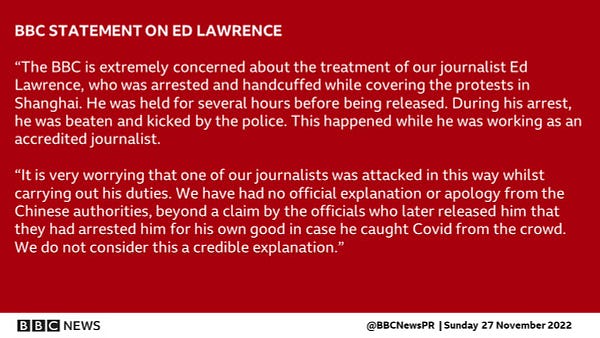 BBC STATEMENT ON ED LAWRENCE   “The BBC is extremely concerned about the treatment of our journalist Ed Lawrence, who was arrested and handcuffed while covering the protests in Shanghai. He was held for several hours before being released. During his arrest, he was beaten and kicked by the police. This happened while he was working as an accredited journalist.   “It is very worrying that one of our journalists was attacked in this way whilst carrying out his duties. We have had no official explanation or apology from the Chinese authorities, beyond a claim by the officials who later released him that they had arrested him for his own good in case he caught Covid from the crowd. We do not consider this a credible explanation.”