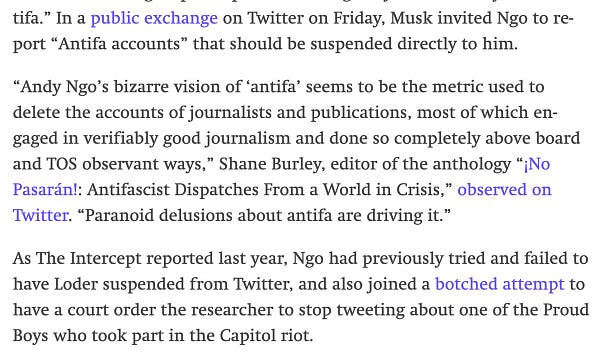In a public exchange on Twitter on Friday, Musk invited Ngo to report “Antifa accounts” that should be suspended directly to him.

“Andy Ngo’s bizarre vision of ‘antifa’ seems to be the metric used to delete the accounts of journalists and publications, most of which engaged in verifiably good journalism and done so completely above board and TOS observant ways,” Shane Burley, editor of the anthology “¡No Pasarán!: Antifascist Dispatches From a World in Crisis,” observed on Twitter. “Paranoid delusions about antifa are driving it.”

As The Intercept reported last year, Ngo had previously tried and failed to have Loder suspended from Twitter, and also joined a botched attempt to have a court order the researcher to stop tweeting about one of the Proud Boys who took part in the Capitol riot.