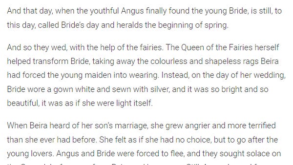 "And that day, when the youthful Angus finally found the young Bride, is still, to this day, called Bride’s day and heralds the beginning of spring.

And so they wed, with the help of the fairies. The Queen of the Fairies herself helped transform Bride, taking away the colourless and shapeless rags Beira had forced the young maiden into wearing. Instead, on the day of her wedding, Bride wore a gown white and sewn with silver, and it was so bright and so beautiful, it was as if she were light itself.

When Beira heard of her son’s marriage, she grew angrier and more terrified than she ever had before. She felt as if she had no choice, but to go after the young lovers."