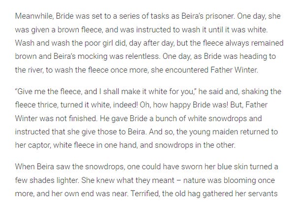 "Meanwhile, Bride was set to a series of tasks as Beira’s prisoner. One day, she was given a brown fleece, and was instructed to wash it until it was white. Wash and wash the poor girl did, day after day, but the fleece always remained brown and Beira’s mocking was relentless. One day, as Bride was heading to the river, to wash the fleece once more, she encountered Father Winter.

“Give me the fleece, and I shall make it white for you,” he said and, shaking the fleece thrice, turned it white, indeed! Oh, how happy Bride was! But, Father Winter was not finished. He gave Bride a bunch of white snowdrops and instructed that she give those to Beira. And so, the young maiden returned to her captor, white fleece in one hand, and snowdrops in the other.

When Beira saw the snowdrops, one could have sworn her blue skin turned a few shades lighter. She knew what they meant – nature was blooming once more, and her own end was near. "