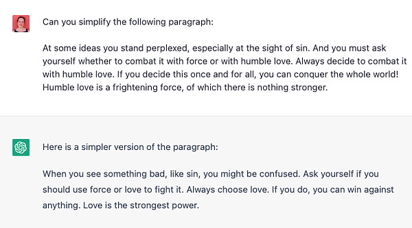 Screen shot from chatGPT:

Can you simplify the following paragraph: 

At some ideas you stand perplexed, especially at the sight of sin. And you must ask yourself whether to combat it with force or with humble love. Always decide to combat it with humble love. If you decide this once and for all, you can conquer the whole world! Humble love is a frightening force, of which there is nothing stronger.

Here is a simpler version of the paragraph:

When you see something bad, like sin, you might be confused. Ask yourself if you should use force or love to fight it. Always choose love. If you do, you can win against anything. Love is the strongest power.

