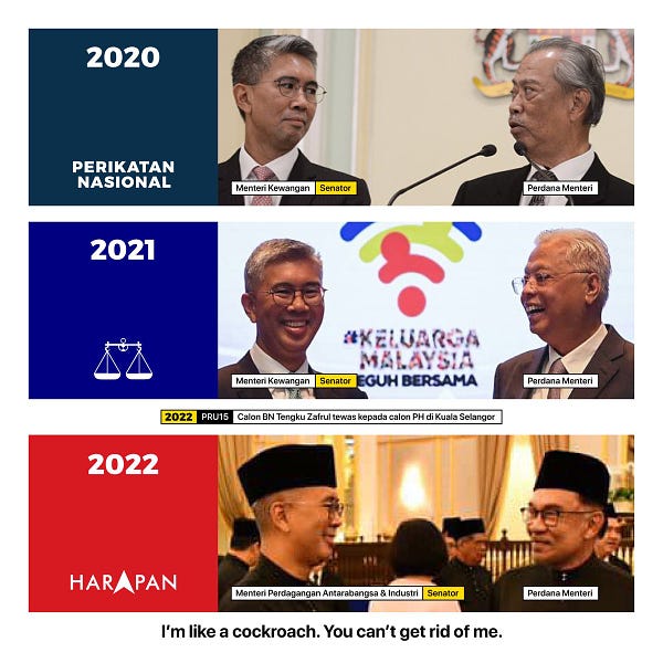 Poster Tengku Zafrul dengan tiga Perdana Menteri zaman PN, BN dan PH.

Gambar atas: Tengku Zafrul (Menteri Kewangan, Senator) dengan PM Muhyiddin dengan kapsyen "2020: Perikatan Nasional"

Gambar tengah: Tengku Zafrul (Menteri Kewangan, Senator) dengan PM Ismail dengan kapsyen "2021: Barisan Nasional" 

Kapsyen bawah gambar tengah: "2022: PRU15: Calon BN Tengku Zafrul tewas kepada calon PH di Kuala Selangor"

Gambar bawah: Tengku Zafrul (Menteri Perdagangan Antarabangsa dan Industri, Senator) dengan PM Anwar dengan kapsyen "2022: Pakatan Harapan"

Footnote poster: I'm like a cockroach. You can't get rid of me.