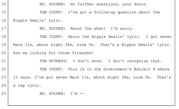 MS. KOCHER: No further questions, your Honor.
THE COURT: I've got a follow-up question about the
Biggie Smalls' lyric.
MS. KOCHER: About the what? I'm sorry.
THE COURT: About the Biggie Smalls' lyric. I got seven
Mack 11s, about eight 38s, nine 9s. That's a Biggie Smalls' lyric.
Are we looking for those firearms?
THE WITNESS: I don't know. I don't recognize that.
THE COURT: This is in the Government's Exhibit 8 where
it says, I've got seven Mack 11s, about eight 38s, nine 9s. That's
a rap lyric.
MS. KOCHER: I'm --