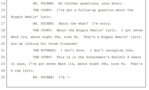 MS. KOCHER: No further questions, your Honor.
THE COURT: I've got a follow-up question about the
Biggie Smalls' lyric.
MS. KOCHER: About the what? I'm sorry.
THE COURT: About the Biggie Smalls' lyric. I got seven
Mack 11s, about eight 38s, nine 9s. That's a Biggie Smalls' lyric.
Are we looking for those firearms?
THE WITNESS: I don't know. I don't recognize that.
THE COURT: This is in the Government's Exhibit 8 where
it says, I've got seven Mack 11s, about eight 38s, nine 9s. That's
a rap lyric.
MS. KOCHER: I'm --