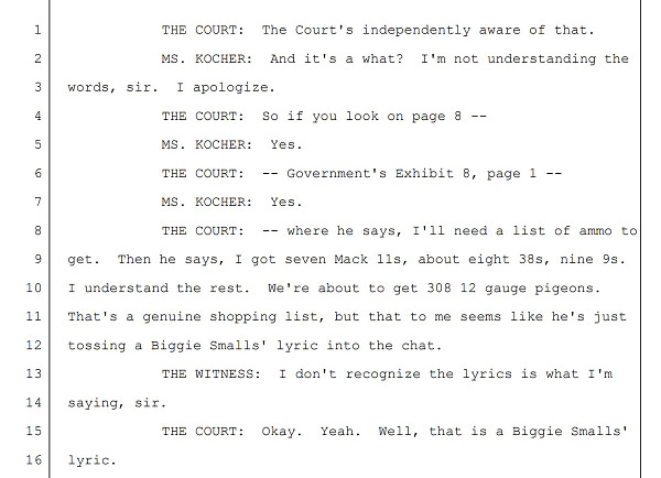 THE COURT: The Court's independently aware of that.
MS. KOCHER: And it's a what? I'm not understanding the
words, sir. I apologize.
THE COURT: So if you look on page 8 --
MS. KOCHER: Yes.
THE COURT: -- Government's Exhibit 8, page 1 --
MS. KOCHER: Yes.
THE COURT: -- where he says, I'll need a list of ammo to
get. Then he says, I got seven Mack 11s, about eight 38s, nine 9s.
I understand the rest. We're about to get 308 12 gauge pigeons.
That's a genuine shopping list, but that to me seems like he's just
tossing a Biggie Smalls' lyric into the chat.
THE WITNESS: I don't recognize the lyrics is what I'm
saying, sir.
THE COURT: Okay. Yeah. Well, that is a Biggie Smalls'
lyric.