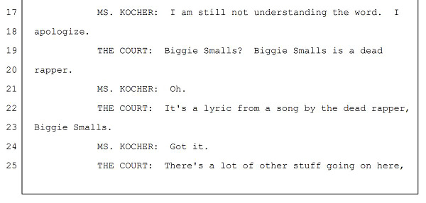 MS. KOCHER: I am still not understanding the word. I
apologize.
THE COURT: Biggie Smalls? Biggie Smalls is a dead
rapper.
MS. KOCHER: Oh.
THE COURT: It's a lyric from a song by the dead rapper,
Biggie Smalls.
MS. KOCHER: Got it.
THE COURT: There's a lot of other stuff going on here,