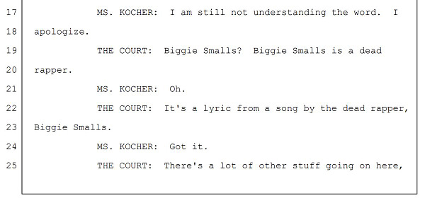 MS. KOCHER: I am still not understanding the word. I
apologize.
THE COURT: Biggie Smalls? Biggie Smalls is a dead
rapper.
MS. KOCHER: Oh.
THE COURT: It's a lyric from a song by the dead rapper,
Biggie Smalls.
MS. KOCHER: Got it.
THE COURT: There's a lot of other stuff going on here,