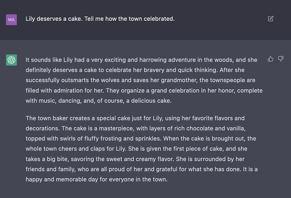 Lily deserves a cake. Tell me how the town celebrated.

It sounds like Lily had a very exciting and harrowing adventure in the woods, and she definitely deserves a cake to celebrate her bravery and quick thinking. After she successfully outsmarts the wolves and saves her grandmother, the townspeople are filled with admiration for her. They organize a grand celebration in her honor, complete with music, dancing, and, of course, a delicious cake.

The town baker creates a special cake just for Lily, using her favorite flavors and decorations. The cake is a masterpiece, with layers of rich chocolate and vanilla, topped with swirls of fluffy frosting and sprinkles. When the cake is brought out, the whole town cheers and claps for Lily. She is given the first piece of cake, and she takes a big bite, savoring the sweet and creamy flavor. She is surrounded by her friends and family, who are all proud of her and grateful for what she has done. It is a happy and memorable day for everyone in th