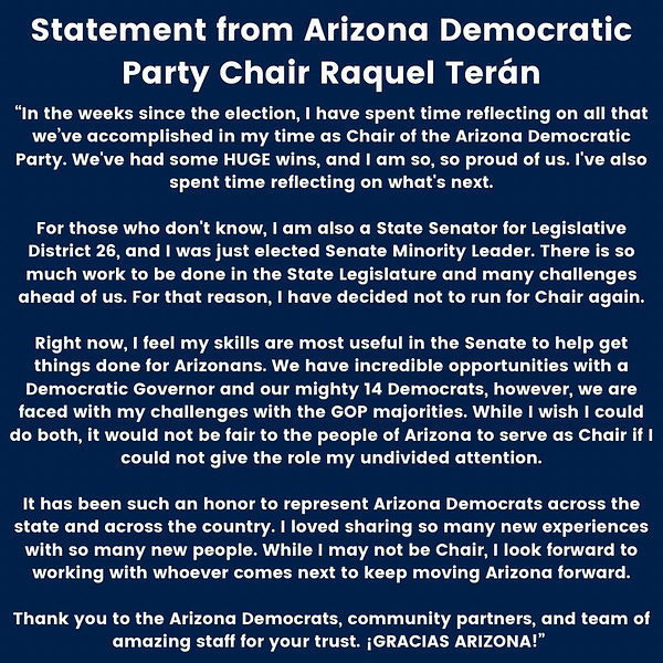 In the weeks since the election, I have spent time reflecting on all that we’ve accomplished in my time as Chair of the Arizona Democratic Party. We've had some HUGE wins, and I am so, so proud of us. I've also spent time reflecting on what's next.

For those who don't know, I am also a State Senator for Legislative District 26, and I was just elected Senate Minority Leader. There is so much work to be done in the State Legislature and many challenges ahead of us. For that reason, I have decided not to run for Chair again.

Right now, I feel my skills are most useful in the Senate to help get things done for Arizonans. We have incredible opportunities with a Democratic Governor and our mighty 14 Democrats, however, we are faced with my challenges with the GOP majorities. While I wish I could do both, it would not be fair to the people of Arizona to serve as Chair if I could not give the role my undivided attention.

It has been such an honor to represent Arizona Democrats across the st