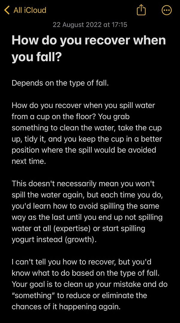 A screenshot with text:

“How do you recover when you fall?

Depends on the type of fall.

How do you recover when you spill water from a cup on the floor? You grab something to clean the water, take the cup up, tidy it, and you keep the cup in a better position where the spill would be avoided next time.

This doesn't necessarily mean you won't spill the water again, but each time you do, you'd learn how to avoid spilling the same way as the last until you end up not spilling water at all (expertise) or start spilling yogurt instead (growth).

I can't tell you how to recover, but you'd know what to do based on the type of fall. Your goal is to clean up your mistake and do “something” to reduce or eliminate the chances of it happening again.”