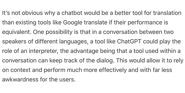 It’s not obvious why a chatbot would be a better tool for translation than existing tools like Google translate if their performance is equivalent. One possibility is that in a conversation between two speakers of different languages, a tool like ChatGPT could play the role of an interpreter, the advantage being that a tool used within a conversation can keep track of the dialog. This would allow it to rely on context and perform much more effectively and with far less awkwardness for the users.

