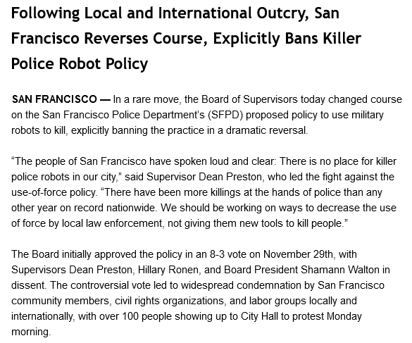 Following Local and International Outcry, San Francisco Reverses Course, Explicitly Bans Killer Police Robot Policy


SAN FRANCISCO — In a rare move, the Board of Supervisors today changed course on the San Francisco Police Department’s (SFPD) proposed policy to use military robots to kill, explicitly banning the practice in a dramatic reversal.

“The people of San Francisco have spoken loud and clear: There is no place for killer police robots in our city,” said Supervisor Dean Preston, who led the fight against the use-of-force policy. “There have been more killings at the hands of police than any other year on record nationwide. We should be working on ways to decrease the use of force by local law enforcement, not giving them new tools to kill people.”

The Board initially approved the policy in an 8-3 vote on November 29th, with Supervisors Dean Preston, Hillary Ronen, and Board President Shamann Walton in dissent. The controversial vote led to widespread condemnation by San Franc