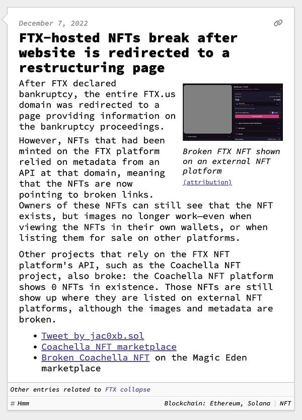 FTX-hosted NFTs break after website is redirected to a restructuring page  After FTX declared bankruptcy, the entire FTX.us domain was redirected to a page providing information on the bankruptcy proceedings. However, NFTs that had been minted on the FTX platform relied on metadata from an API at that domain, meaning that the NFTs are now pointing to broken links. Owners of these NFTs can still see that the NFT exists, but images no longer work—even when viewing the NFTs in their own wallets, or when listing them for sale on other platforms.  Other projects that rely on the FTX NFT platform's API, such as the Coachella NFT project, also broke: the Coachella NFT platform shows 0 NFTs in existence. Those NFTs are still show up where they are listed on external NFT platforms, although the images and metadata are broken.