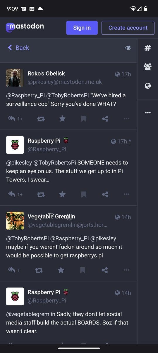Roko's Obelisk

17h

@pikesley@mastodon.me.uk

@Raspberry Pi @TobyRobertsPi "We've hired a surveillance cop" Sorry you've done WHAT?

1+

Raspberry Pi @Raspberry_Pi

17h.*

@pikesley @Toby RobertsPi SOMEONE needs to keep an eye on us. The stuff we get up to in Pi Towers, I swear...

1+

Vegetable Gremlin @vegetablegremlin@jorts.hor...

14h

@TobyRobertsPi @Raspberry_Pi @pikesley maybe if you werent fuckin around so much it would be possible to get raspberrys pi

1

Raspberry Pi 8 @Raspberry_Pi

14h

@vegetablegremlin Sadly, they don't