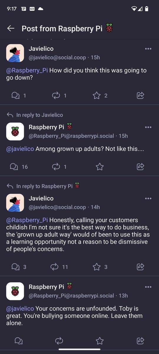 Javielico

@javielico@social.coop · 15h

@Raspberry Pi How did you think this was going to go down?

1

1

2

In reply to Javielico

Raspberry Pi

@Raspberry_Pi@raspberrypi.social . 15h

@javielico Among grown up adults? Not like this....

16

1

In reply to Raspberry Pi

Javielico

@javielico@social.coop

· 14h

@Raspberry Pi Honestly, calling your customers childish I'm not sure it's the best way to do business, the 'grown up adult way' would of been to use this as a learning opportunity not a reason to be dismissive of people's concerns.

3

11

3

Raspberry Pi

@Raspberry_Pi@raspberrypi.social . 13h

@javielico Your concerns are unfounded. Toby is great. You're bullying someone online. Leave them alone.