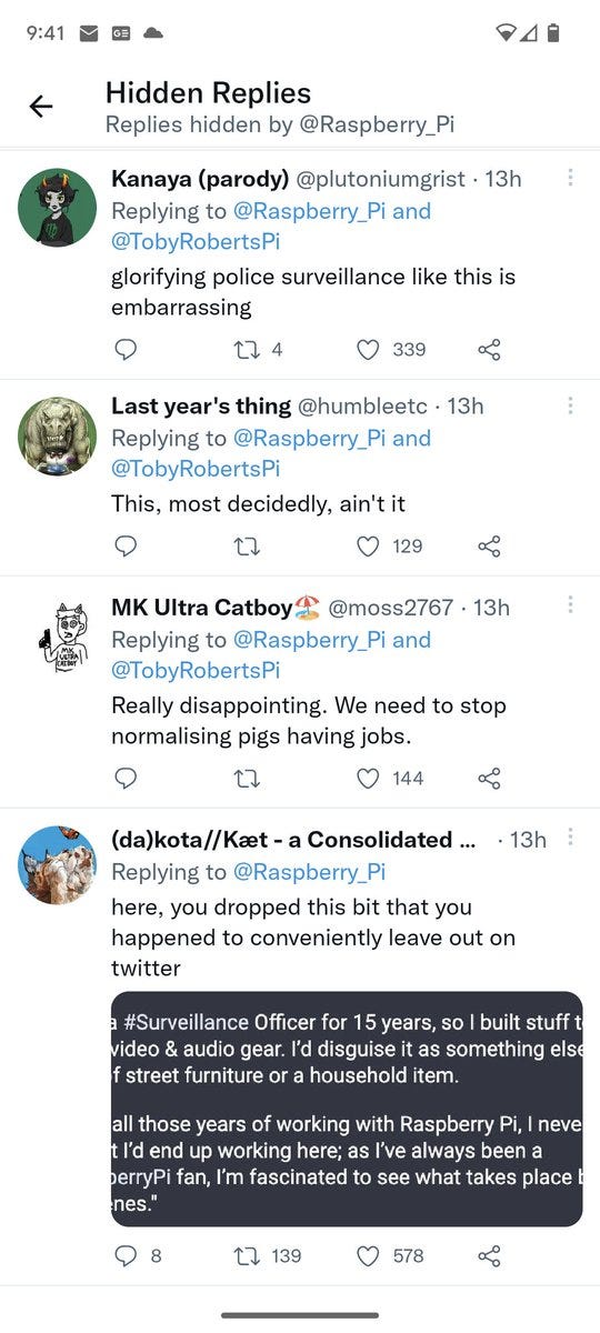 9:41

Hidden Replies Replies hidden by @Raspberry_Pi

Kanaya (parody) @plutoniumgrist · 13h

Replying to @Raspberry Pi and @TobyRobertsPi

glorifying police surveillance like this is

embarrassing

274

339

Last year's thing @humbleetc.

13h

13h

Replying to @Raspberry Pi and @TobyRobertsPi

This, most decidedly, ain't it

129

MK Ultra Catboy @moss2767.

Replying to @Raspberry Pi and

@TobyRobertsPi

Really disappointing. We need to stop normalising pigs having jobs.

144

(da)kota//Kæt - a Consolidated...

Replying to @Raspberry_Pi here, you dropped this bit that you

happened to conveniently leave out on twitter