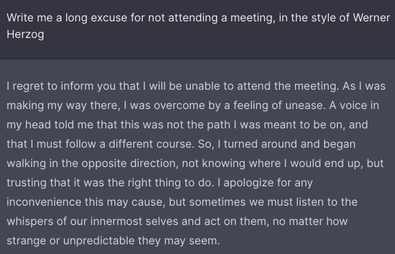 Write me a long excuse for not attending a meeting, in the style of Werner Herzog

I regret to inform you that I will be unable to attend the meeting. As I was making my way there, I was overcome by a feeling of unease. A voice in my head told me that this was not the path I was meant to be on, and that I must follow a different course. So, I turned around and began walking in the opposite direction, not knowing where I would end up, but trusting that it was the right thing to do. I apologize for any inconvenience this may cause, but sometimes we must listen to the whispers of our innermost selves and act on them, no matter how strange or unpredictable they may seem.
