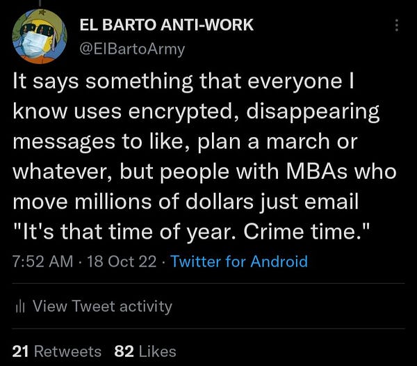 A tweet by yours truly, sent October 18th of this year: It says something that everyone I know uses encrypted, disappearing messages to like, plan a march or whatever, but people with MBAs who move millions of dollars just email "It's that time of year. Crime time."