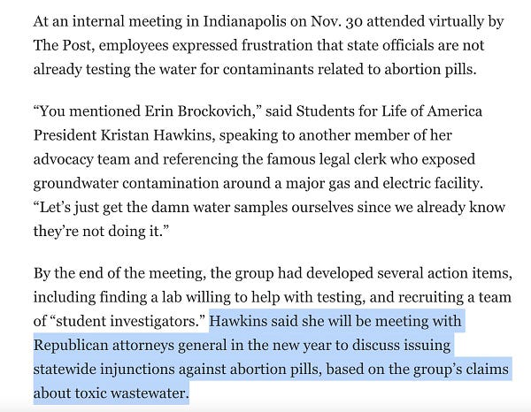 At an internal meeting in Indianapolis on Nov. 30 attended virtually by The Post, employees expressed frustration that state officials are not already testing the water for contaminants related to abortion pills.

“You mentioned Erin Brockovich,” said Students for Life of America President Kristan Hawkins, speaking to another member of her advocacy team and referencing the famous legal clerk who exposed groundwater contamination around a major gas and electric facility. “Let’s just get the damn water samples ourselves since we already know they’re not doing it.”

By the end of the meeting, the group had developed several action items, including finding a lab willing to help with testing, and recruiting a team of “student investigators.” Hawkins said she will be meeting with Republican attorneys general in the new year to discuss issuing statewide injunctions against abortion pills, based on the group’s claims about toxic wastewater.