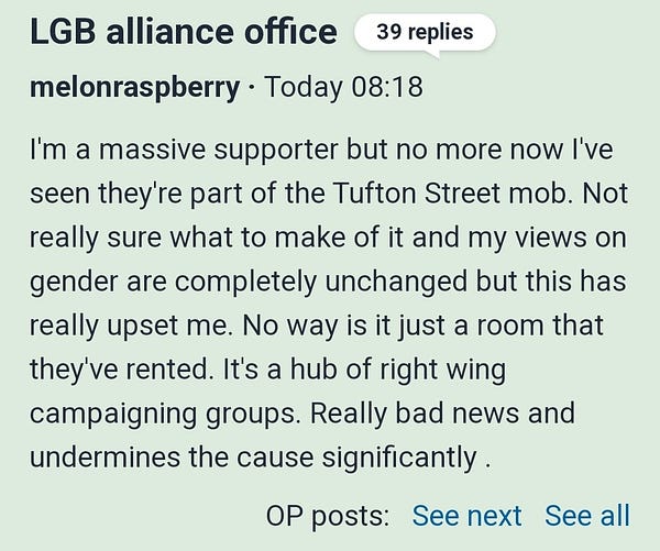 LGB alliance office 

39 replies

melonraspberry · Today 08:18

I'm a massive supporter but no more now I've seen they're part of the Tufton Street mob. Not really sure what to make of it and my views on gender are completely unchanged but this has really upset me. No way is it just a room that they've rented. It's a hub of right wing campaigning groups. Really bad news and undermines the cause significantly .

