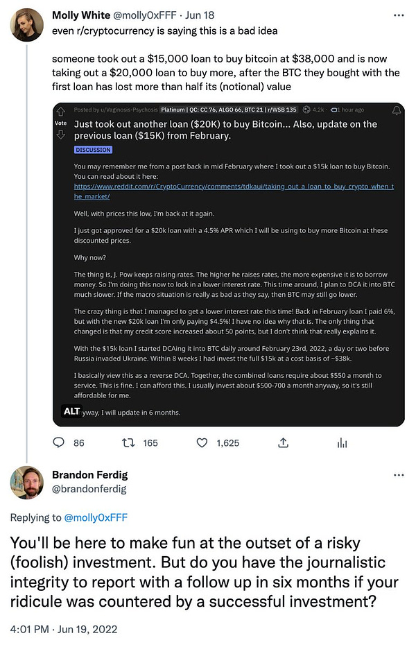 Screenshot of tweet: https://twitter.com/molly0xFFF/status/1538316733269811203. Text: "even r/cryptocurrency is saying this is a bad idea

someone took out a $15,000 loan to buy bitcoin at $38,000 and is now taking out a $20,000 loan to buy more, after the BTC they bought with the first loan has lost more than half its (notional) value"

Reply to tweet by Brandon Ferdig: "You'll be here to make fun at the outset of a risky (foolish) investment. But do you have the journalistic integrity to report with a follow up in six months if your ridicule was countered by a successful investment?"