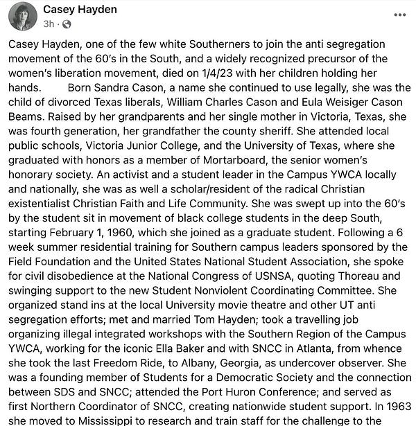Hayden's obit: Casey Hayden, one of the few white Southerners to join the anti segregation movement of the 60’s in the South, and a widely recognized precursor of the women’s liberation movement, died on 1/4/23 with her children holding her hands.         Born Sandra Cason, a name she continued to use legally, she was the child of divorced Texas liberals, William Charles Cason and Eula Weisiger Cason Beams. Raised by her grandparents and her single mother in Victoria, Texas, she was fourth generation, her grandfather the county sheriff. She attended local public schools, Victoria Junior College, and the University of Texas, where she graduated with honors as a member of Mortarboard, the senior women’s honorary society. An activist and a student leader in the Campus YWCA locally and nationally, she was as well a scholar/resident of the radical Christian existentialist Christian Faith and Life Community. She was swept up into the 60’s by the student sit in movement of black college 1/2