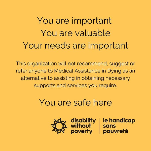 You are important
You are valuable 
Your needs are important 
This organization will not recommend, suggest or refer anyone to Medical Assistance in Dying as an alternative to assisting in obtaining necessary supports and services you require.
You are safe here

