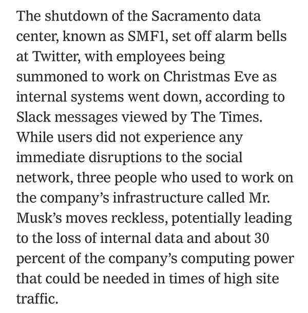 The shutdown of the Sacramento data center, known as SMF1, set off alarm bells at Twitter, with employees being summoned to work on Christmas Eve as internal systems went down, according to Slack messages viewed by The Times. While users did not experience any immediate disruptions to the social network, three people who used to work on the company’s infrastructure called Mr. Musk’s moves reckless, potentially leading to the loss of internal data and about 30 percent of the company’s computing power that could be needed in times of high site traffic.