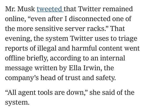 Mr. Musk tweeted that Twitter remained online, “even after I disconnected one of the more sensitive server racks.” That evening, the system Twitter uses to triage reports of illegal and harmful content went offline briefly, according to an internal message written by Ella Irwin, the company’s head of trust and safety.

“All agent tools are down,” she said of the system.
