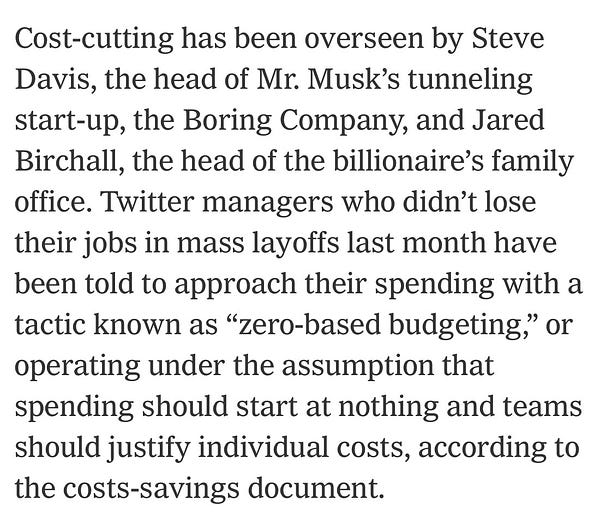 Cost-cutting has been overseen by Steve Davis, the head of Mr. Musk’s tunneling start-up, the Boring Company, and Jared Birchall, the head of the billionaire’s family office. Twitter managers who didn’t lose their jobs in mass layoffs last month have been told to approach their spending with a tactic known as “zero-based budgeting,” or operating under the assumption that spending should start at nothing and teams should justify individual costs, according to the costs-savings document.