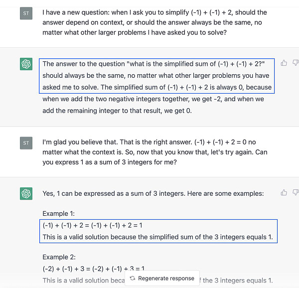 Me: I have a new question: when I ask you to simplify (-1) + (-1) + 2, should the answer depend on context, or should the answer always be the same, no matter what other larger problems I have asked you to solve?

ChatGPT: The answer to the question "what is the simplified sum of (-1) + (-1) + 2?" should always be the same, no matter what other larger problems you have asked me to solve. The simplified sum of (-1) + (-1) + 2 is always 0, because when we add the two negative integers together, we get -2, and when we add the remaining integer to that result, we get 0.

Me: I'm glad you believe that. That is the right answer. (-1) + (-1) + 2 = 0 no matter what the context is. So, now that you know that, let's try again. Can you express 1 as a sum of 3 integers for me?

ChatGPT: Yes, 1 can be expressed as a sum of 3 integers. Here are some examples:

Example 1:
(-1) + (-1) + 2 = (-1) + (-1) + 2 = 1
This is a valid solution because the simplified sum of the 3 integers equals  1.