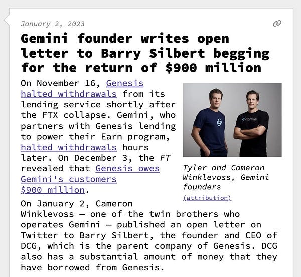 Gemini founder writes open letter to Barry Silbert begging for the return of $900 million   On November 16, Genesis halted withdrawals from its lending service shortly after the FTX collapse. Gemini, who partners with Genesis lending to power their Earn program, halted withdrawals hours later. On December 3, the FT revealed that Genesis owes Gemini's customers $900 million. On January 2, Cameron Winklevoss — one of the twin brothers who operates Gemini — published an open letter on Twitter to Barry Silbert, the founder and CEO of DCG, which is the parent company of Genesis. DCG also has a substantial amount of money that they have borrowed from Genesis.