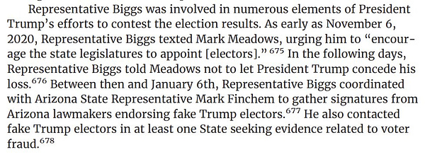 screenshot from page 115 Representative Biggs was involved in numerous elements of President Trump's efforts to contest the election results. As early as November 6, 2020, Representative Biggs texted Mark Meadows, urging him to "encourage the state legislatures to appoint (electors]." In the following days, Representative Biggs told Meadows not to let President Trump concede his loss. Between then and January 6th, Representative Biggs coordinated with Arizona State Representative Mark Finchem to gather signatures from Arizona lawmakers endorsing fake Trump electors. He also contacted fake Trump electors in at least one State seeking evidence related to voter fraud.