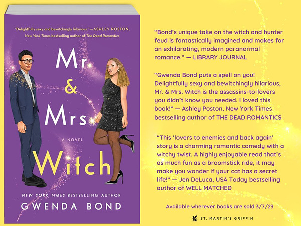 MR & MRS WITCH cover depicting Savvy and Griffin and three blurbs “This ‘lovers to enemies and back again’ story is a charming romantic comedy with a witchy twist. A highly enjoyable read that’s as much fun as a broomstick ride, it may make you wonder if your cat has a secret life!”

—Jen DeLuca, USA Today bestselling author of WELL MATCHED

“Gwenda Bond puts a spell on you! Delightfully sexy and bewitchingly hilarious, Mr. & Mrs. Witch is the assassins-to-lovers you didn’t know you needed. I loved this book!”

—Ashley Poston, New York Times bestselling author of The Dead Romantics

“Bond’s (The Date from Hell) unique take on the witch and hunter feud is fantastically imagined and makes for an exhilarating, modern paranormal romance.”

—Library Journal