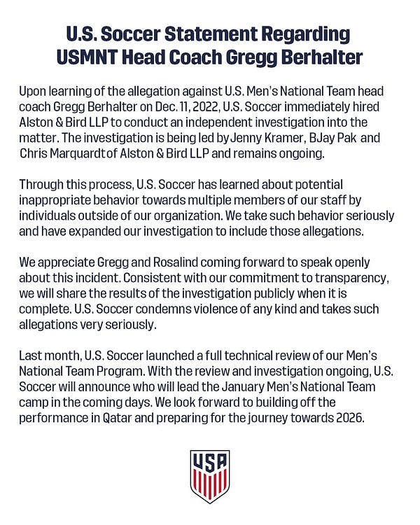Upon learning of the allegation against U.S. Men’s National Team head coach Gregg Berhalter on Dec. 11, 2022, U.S. Soccer immediately hired Alston & Bird LLP to conduct an independent investigation into the matter. The investigation is being led by Jenny Kramer, BJay Pak  and  Chris Marquardt of Alston & Bird LLP and remains ongoing.   

Through this process, U.S. Soccer has learned about potential inappropriate behavior towards multiple members of our staff by individuals outside of our organization. We take such behavior seriously and have expanded our investigation to include those allegations.  

We appreciate Gregg and Rosalind coming forward to speak openly about this incident. Consistent with our commitment to transparency, we will share the results of the investigation publicly when it is complete. U.S. Soccer condemns violence of any kind and takes such allegations very seriously.   

Last month, U.S. Soccer launched a full technical review of our Men’s National Team Program. 