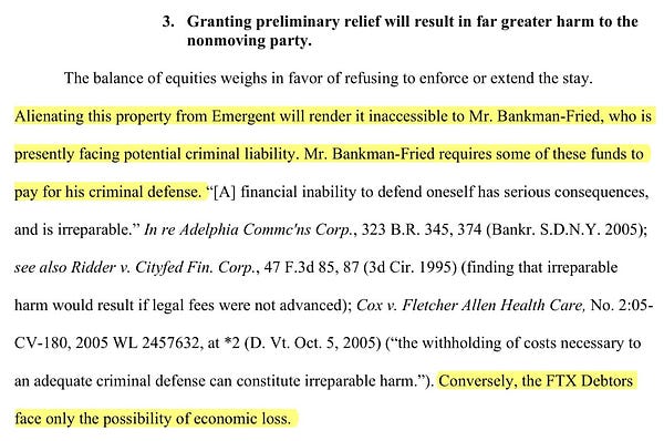 Granting preliminary relief will result in far greater harm to the 
nonmoving party. 
The balance of equities weighs in favor of refusing to enforce or extend the stay. 
Alienating this property from Emergent will render it inaccessible to Mr. Bankman-Fried, who is 
presently facing potential criminal liability. Mr. Bankman-Fried requires some of these funds to 
pay for his criminal defense. “[A] financial inability to defend oneself has serious consequences, 
and is irreparable.” In re Adelphia Commc'ns Corp., 323 B.R. 345, 374 (Bankr. S.D.N.Y. 2005); 
see also Ridder v. Cityfed Fin. Corp., 47 F.3d 85, 87 (3d Cir. 1995) (finding that irreparable 
harm would result if legal fees were not advanced); Cox v. Fletcher Allen Health Care, No. 2:05-
CV-180, 2005 WL 2457632, at *2 (D. Vt. Oct. 5, 2005) (“the withholding of costs necessary to 
an adequate criminal defense can constitute irreparable harm.”). Conversely, the FTX Debtors 
face only the possibility of economic loss.