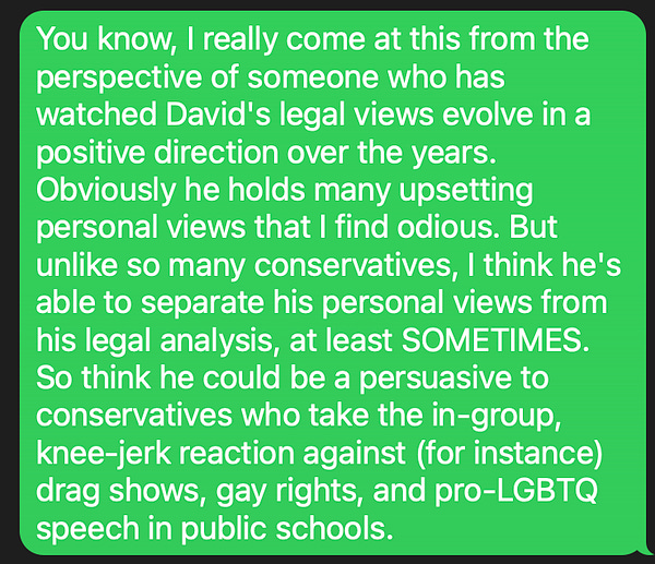 You know, I really come at this from the perspective of someone who has watched David's legal views evolve in a positive direction over the years. Obviously he holds many upsetting personal views that I find odious. But unlike so many conservatives, I think he's able to separate his personal views from his legal analysis, at least SOMETIMES. So think he could be a persuasive to conservatives who take the in-group, knee-jerk reaction against (for instance) drag shows, gay rights, and pro-LGBTQ speech in public schools.