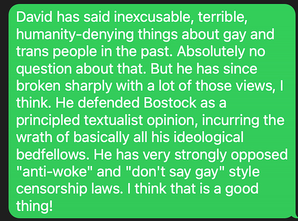 David has said inexcusable, terrible, humanity-denying things about gay and trans people in the past. Absolutely no question about that. But he has since broken sharply with a lot of those views, I think. He defended Bostock as a principled textualist opinion, incurring the wrath of basically all his ideological bedfellows. He has very strongly opposed "anti-woke" and "don't say gay" style censorship laws. I think that is a good thing!