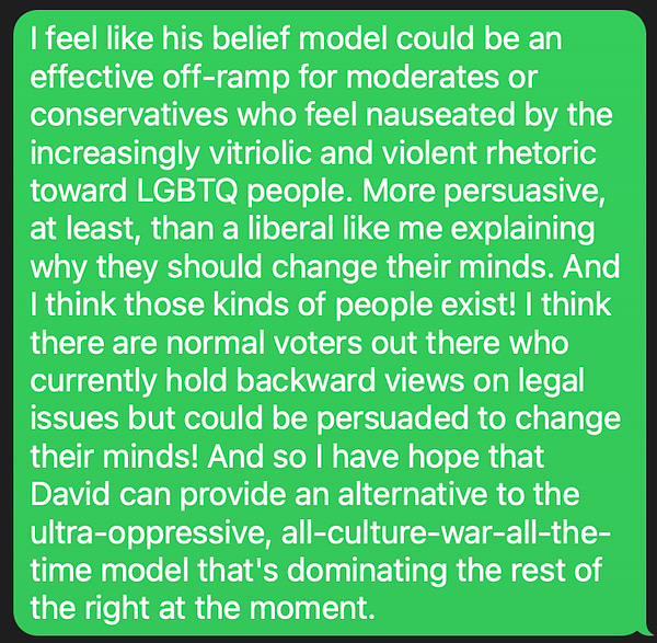 I feel like his belief model could be an effective off-ramp for moderates or conservatives who feel nauseated by the increasingly vitriolic and violent rhetoric toward LGBTQ people. More persuasive, at least, than a liberal like me explaining why they should change their minds. And I think those kinds of people exist! I think there are normal voters out there who currently hold backward views on legal issues but could be persuaded to change their minds! And so I have hope that David can provide an alternative to the ultra-oppressive, all-culture-war-all-the-time model that's dominating the rest of the right at the moment.