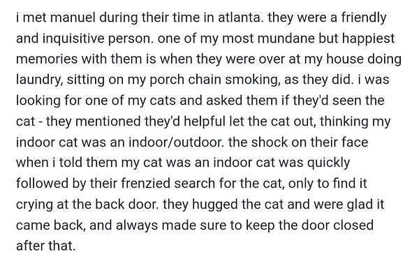 i met manuel during their time in atlanta. they were a friendly and inquisitive person. one of my most mundane but happiest memories with them is when they were over at my house doing laundry, sitting on my porch chain smoking, as they did. i was looking for one of my cats and asked them if they'd seen the cat - they mentioned they'd helpful let the cat out, thinking my indoor cat was an indoor/outdoor. the shock on their face when i told them my cat was an indoor cat was quickly followed by their frenzied search for the cat, only to find it crying at the back door. they hugged the cat and were glad it came back, and always made sure to keep the door closed after that.