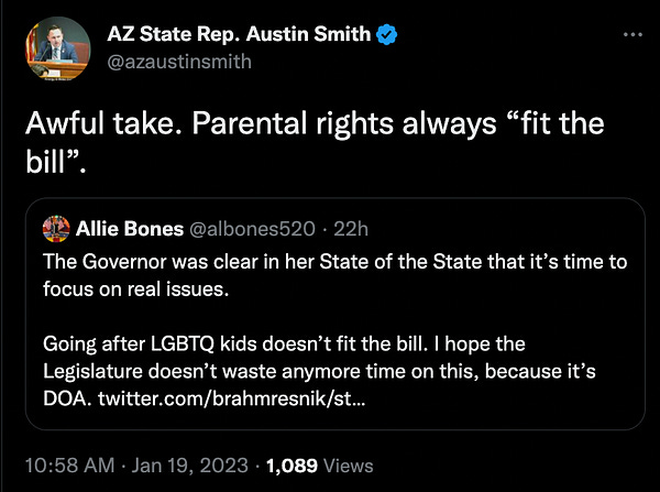 Katie Hobbs chief of staff (Allie Bones @albones520) tweeting:
"The Governor was clear in her State of the State that it's time to focus on real issues. Going after LGBTQ kids doesn't fit the bill. I hope the Legislature doesn't waste anymore time on this, because it's DOA."

AZ State Rep. Austin Smith responding: Awful take. Parental rights always "fit the bill"
10:58 AM • Jan 19, 2023 • 1,089 Views