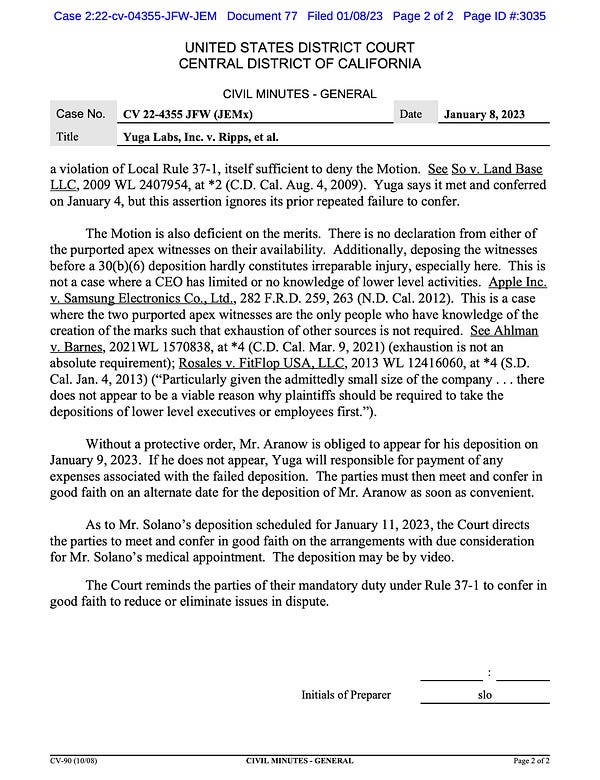 a violation of Local Rule 37-1, itself sufficient to deny the Motion. See So v. Land Base
LLC, 2009 WL 2407954, at *2 (C.D. Cal. Aug. 4, 2009). Yuga says it met and conferred
on January 4, but this assertion ignores its prior repeated failure to confer.
The Motion is also deficient on the merits. There is no declaration from either of
the purported apex witnesses on their availability. Additionally, deposing the witnesses
before a 30(b)(6) deposition hardly constitutes irreparable injury, especially here. This is
not a case where a CEO has limited or no knowledge of lower level activities. Apple Inc.
v. Samsung Electronics Co., Ltd., 282 F.R.D. 259, 263 (N.D. Cal. 2012). This is a case
where the two purported apex witnesses are the only people who have knowledge of the
creation of the marks such that exhaustion of other sources is not required. See Ahlman
v. Barnes, 2021WL 1570838, at *4 (C.D. Cal. Mar. 9, 2021) (exhaustion is not an
absolute requirement); Rosales v. FitFlop USA, LLC, 