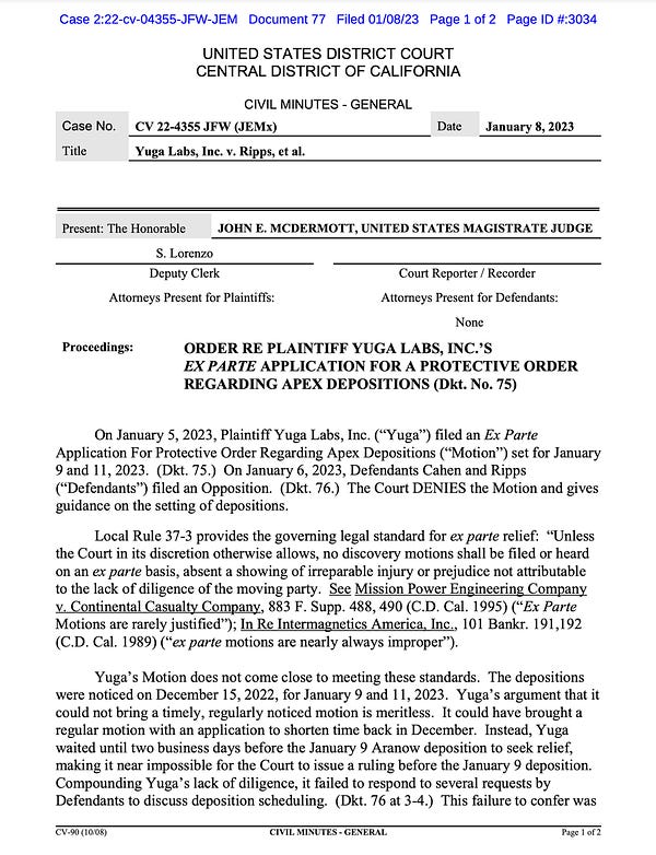 On January 5, 2023, Plaintiff Yuga Labs, Inc. (“Yuga”) filed an Ex Parte
Application For Protective Order Regarding Apex Depositions (“Motion”) set for January
9 and 11, 2023. (Dkt. 75.) On January 6, 2023, Defendants Cahen and Ripps
(“Defendants”) filed an Opposition. (Dkt. 76.) The Court DENIES the Motion and gives
guidance on the setting of depositions.
Local Rule 37-3 provides the governing legal standard for ex parte relief: “Unless
the Court in its discretion otherwise allows, no discovery motions shall be filed or heard
on an ex parte basis, absent a showing of irreparable injury or prejudice not attributable
to the lack of diligence of the moving party. See Mission Power Engineering Company
v. Continental Casualty Company, 883 F. Supp. 488, 490 (C.D. Cal. 1995) (“Ex Parte
Motions are rarely justified”); In Re Intermagnetics America, Inc., 101 Bankr. 191,192
(C.D. Cal. 1989) (“ex parte motions are nearly always improper”).
Yuga’s Motion does not come close to meeting these stand
