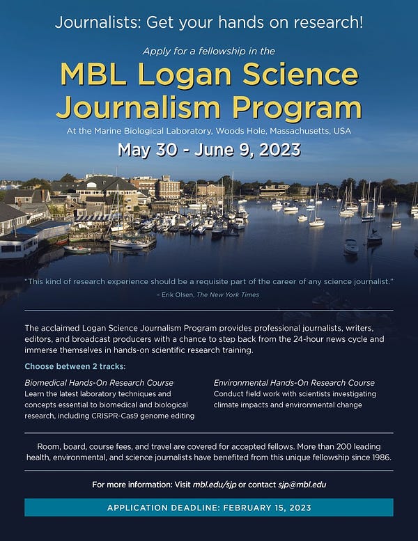 Journalists: Get your hands on research! Apply for a fellowship in the MBL Logan Science Journalism Program at the Marine Biological Laboratory, Woods Hole, MA. May 30 - June 9, 2023

The acclaimed Logan Science Journalism fellowships immerse journalists, writers, editors, and producers in hands-on training in biomedical or environmental research. Experience firsthand the life of a scientist and gain valuable insight into contemporary research approaches. Travel, room and board, and all program fees are covered for accepted fellows. The program runs May 30-June 9, 2023 at the Marine Biological Laboratory in Woods Hole, Mass., one of the most dynamic sites for scientific discovery in the world. 

Application Deadline: February 15, 2023
Apply at mbl.edu/sjp
