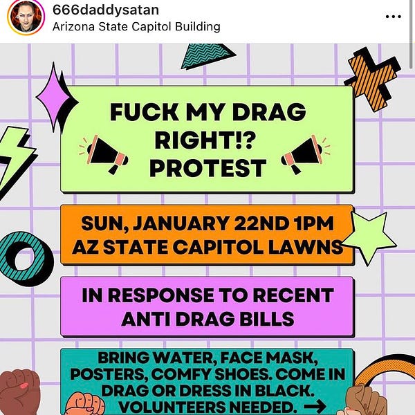 FUCK MY DRAG RIGHT!?
PROTEST
SUN, JANUARY 22ND 1PM
AZ STATE CAPITOL LAWNS
IN RESPONSE TO RECENT
ANTI DRAG BILLS
BRING WATER, FACE MASK, POSTERS, COMFY SHOES. COME IN DRAG OR DRESS IN BLACK.
VOLUNTEERS NEEDED.