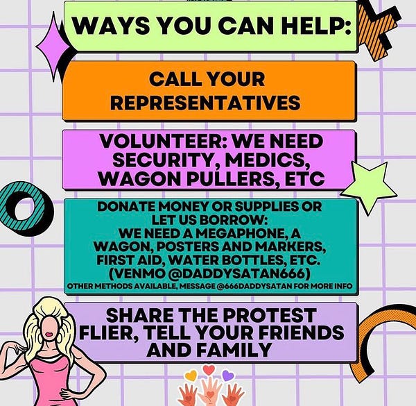 WAYS YOU CAN HELP:
CALL YOUR
REPRESENTATIVES
VOLUNTEER: WE NEED SECURITY, MEDICS, WAGON PULLERS, ETC
DONATE MONEY OR SUPPLIES OR
LET US BORROW:
WE NEED A MEGAPHONE, A WAGON, POSTERS AND MARKERS, FIRST AID, WATER BOTTLES, ETC.
(VENMO @DADDYSATAN666)
OTHER METHODS AVAILABLE, MESSAGE @666DADDYSATAN FOR MORE INFO
SHARE THE PROTEST
FLIER, TELL YOUR FRIENDS AND FAMILY