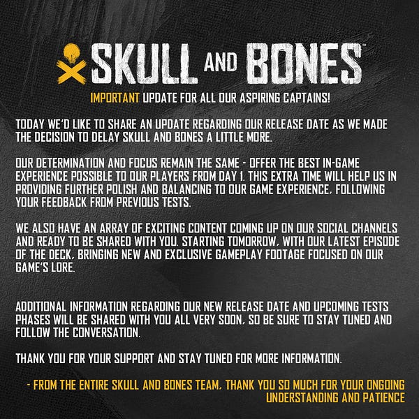 “Important update for all our aspiring Captains!
 
Today we’d like to share an update regarding our release date as we made the decision to delay Skull And Bones a little more.
 
Our determination and focus remain the same - offer the best in-game experience possible to our players from day 1. This extra time will help us in providing further polish to our game mechanics and content, following your feedback from previous tests.
 
Additional information regarding our new release date and upcoming tests phases will be shared with you all very soon, so be sure to stay tuned and follow the conversation."

