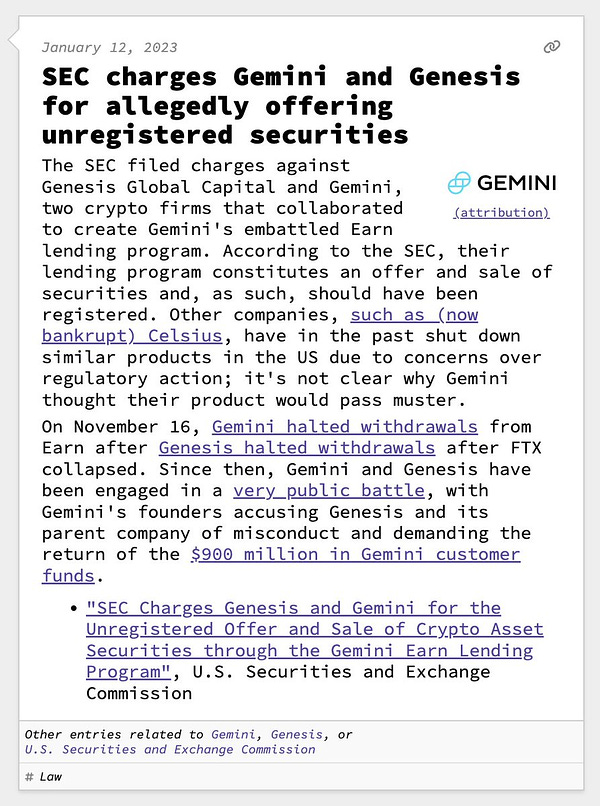 SEC charges Gemini and Genesis for allegedly offering unregistered securities  The SEC filed charges against Genesis Global Capital and Gemini, two crypto firms that collaborated to create Gemini's embattled Earn lending program. According to the SEC, their lending program constitutes an offer and sale of securities and, as such, should have been registered. Other companies, such as (now bankrupt) Celsius, have in the past shut down similar products in the US due to concerns over regulatory action; it's not clear why Gemini thought their product would pass muster. On November 16, Gemini halted withdrawals from Earn after Genesis halted withdrawals after FTX collapsed. Since then, Gemini and Genesis have been engaged in a very public battle, with Gemini's founders accusing Genesis and its parent company of misconduct and demanding the return of the $900 million in Gemini customer funds.